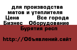 для производства матов и утеплителя › Цена ­ 100 - Все города Бизнес » Оборудование   . Бурятия респ.